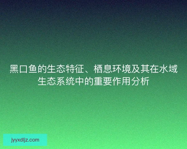 黑口鱼的生态特征、栖息环境及其在水域生态系统中的重要作用分析