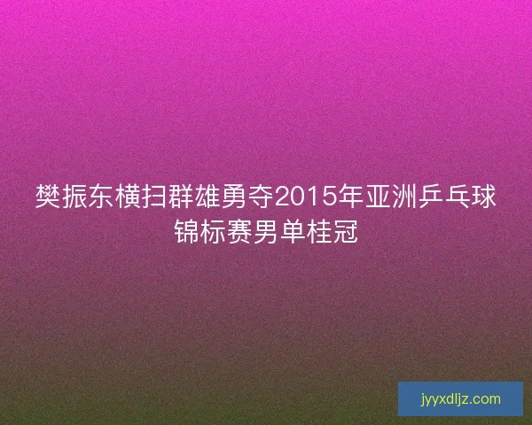 樊振东横扫群雄勇夺2015年亚洲乒乓球锦标赛男单桂冠 樊振东横扫群雄勇夺2015年亚洲乒乓球锦标赛男单桂冠