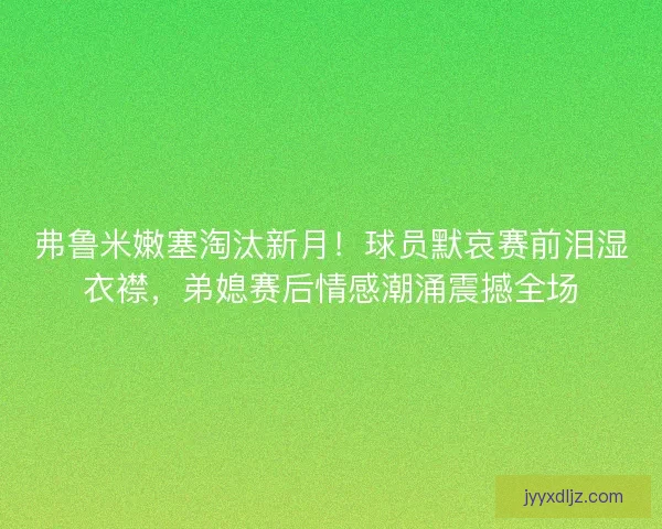 弗鲁米嫩塞淘汰新月！球员默哀赛前泪湿衣襟，弟媳赛后情感潮涌震撼全场