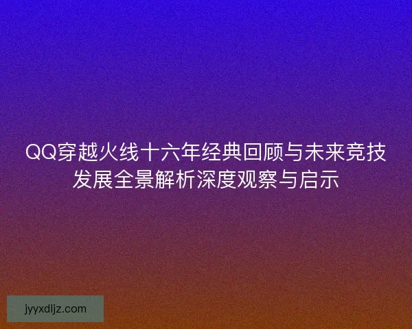 QQ穿越火线十六年经典回顾与未来竞技发展全景解析深度观察与启示