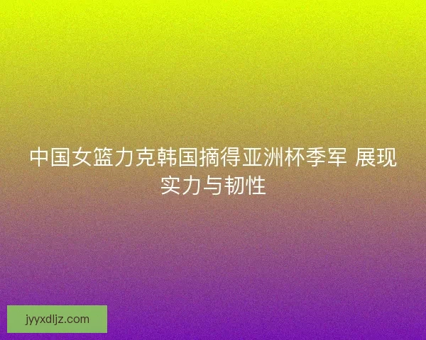 中国女篮力克韩国摘得亚洲杯季军 展现实力与韧性