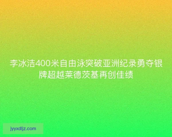 李冰洁400米自由泳突破亚洲纪录勇夺银牌超越莱德茨基再创佳绩