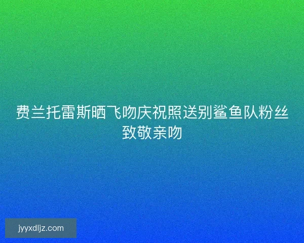 费兰托雷斯晒飞吻庆祝照送别鲨鱼队粉丝致敬亲吻