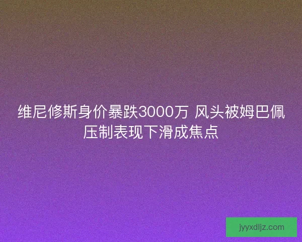 维尼修斯身价暴跌3000万 风头被姆巴佩压制表现下滑成焦点