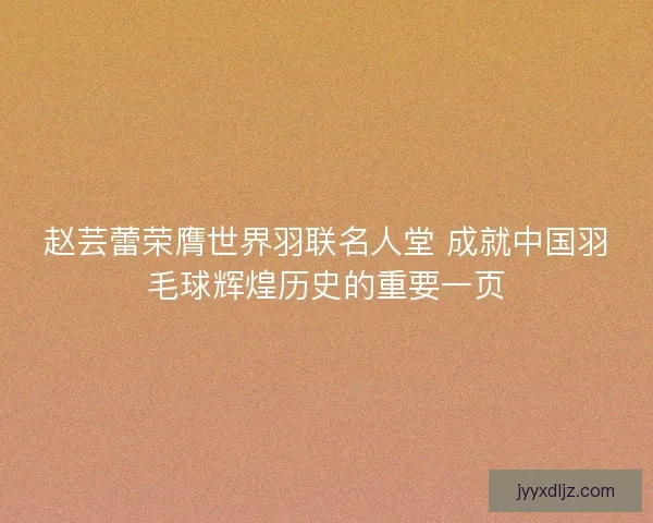 赵芸蕾荣膺世界羽联名人堂 成就中国羽毛球辉煌历史的重要一页 赵芸蕾荣膺世界羽联名人堂 成就中国羽毛球辉煌历史的重要一页