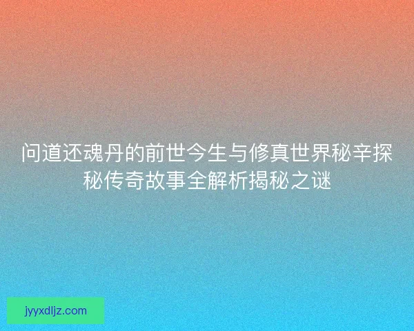 问道还魂丹的前世今生与修真世界秘辛探秘传奇故事全解析揭秘之谜