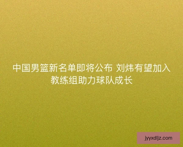 中国男篮新名单即将公布 刘炜有望加入教练组助力球队成长