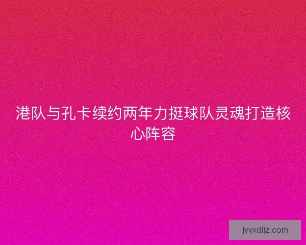 港队与孔卡续约两年力挺球队灵魂打造核心阵容 港队与孔卡续约两年力挺球队灵魂打造核心阵容