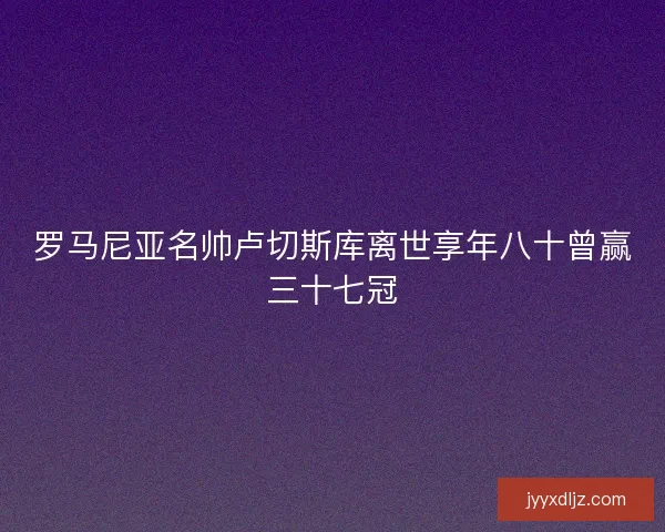 罗马尼亚名帅卢切斯库离世享年八十曾赢三十七冠