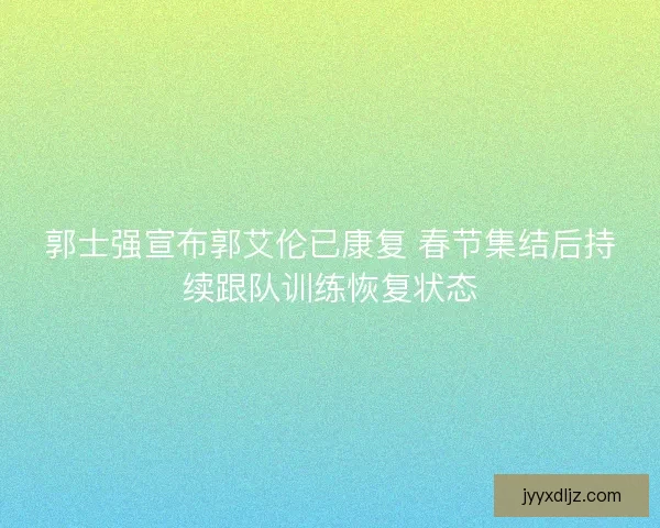 郭士强宣布郭艾伦已康复 春节集结后持续跟队训练恢复状态 郭士强宣布郭艾伦已康复 春节集结后持续跟队训练恢复状态