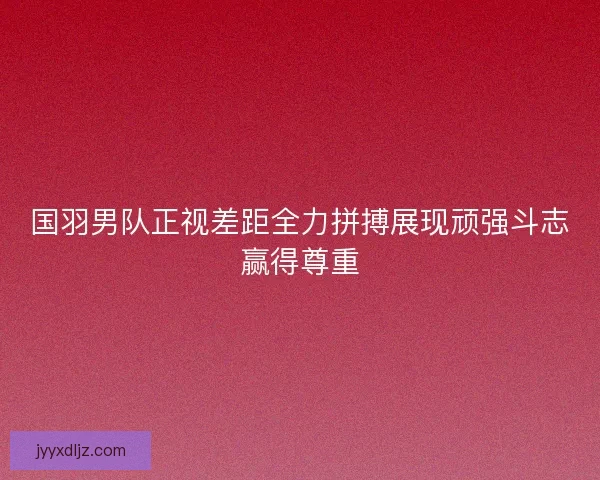 国羽男队正视差距全力拼搏展现顽强斗志赢得尊重