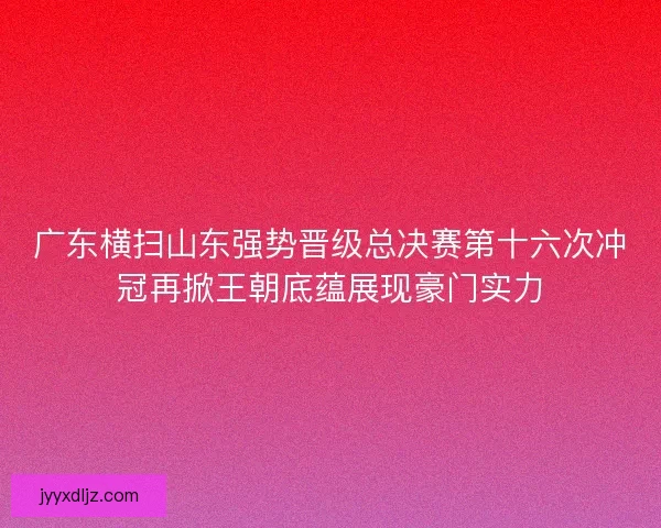 广东横扫山东强势晋级总决赛第十六次冲冠再掀王朝底蕴展现豪门实力