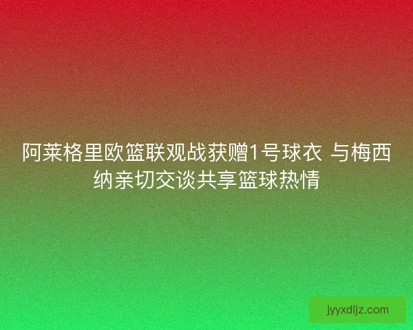 阿莱格里欧篮联观战获赠1号球衣 与梅西纳亲切交谈共享篮球热情 阿莱格里欧篮联观战获赠1号球衣 与梅西纳亲切交谈共享篮球热情