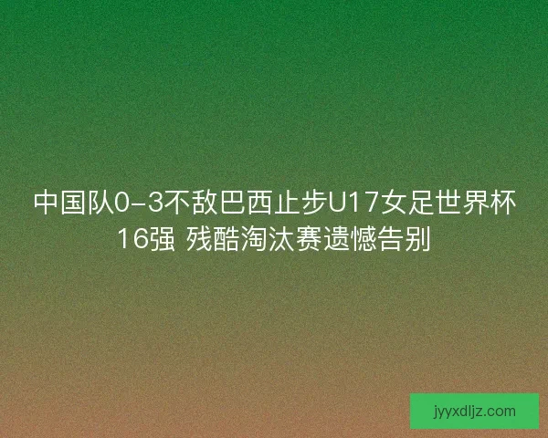中国队0-3不敌巴西止步U17女足世界杯16强 残酷淘汰赛遗憾告别