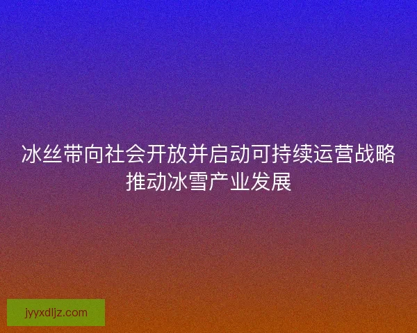 冰丝带向社会开放并启动可持续运营战略推动冰雪产业发展