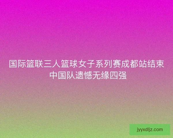 国际篮联三人篮球女子系列赛成都站结束 中国队遗憾无缘四强