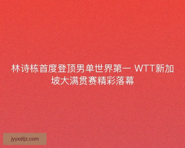 林诗栋首度登顶男单世界第一 WTT新加坡大满贯赛精彩落幕
