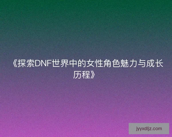 《探索DNF世界中的女性角色魅力与成长历程》