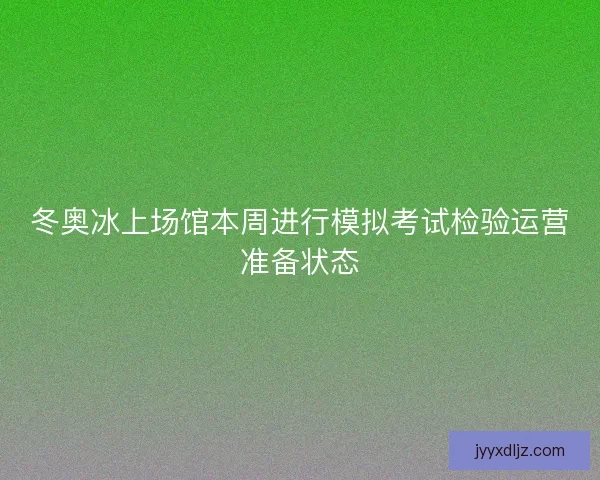冬奥冰上场馆本周进行模拟考试检验运营准备状态