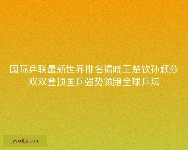 国际乒联最新世界排名揭晓王楚钦孙颖莎双双登顶国乒强势领跑全球乒坛