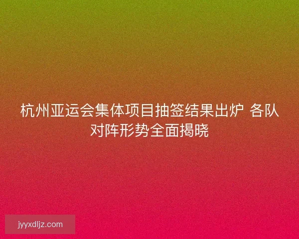杭州亚运会集体项目抽签结果出炉 各队对阵形势全面揭晓