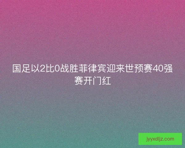 国足以2比0战胜菲律宾迎来世预赛40强赛开门红 国足以2比0战胜菲律宾迎来世预赛40强赛开门红
