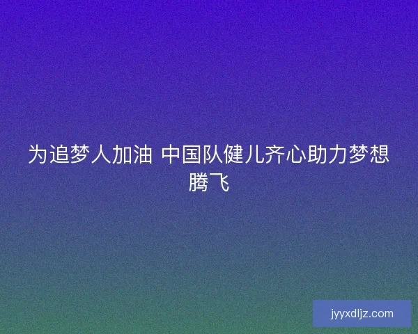 为追梦人加油 中国队健儿齐心助力梦想腾飞 为追梦人加油 中国队健儿齐心助力梦想腾飞