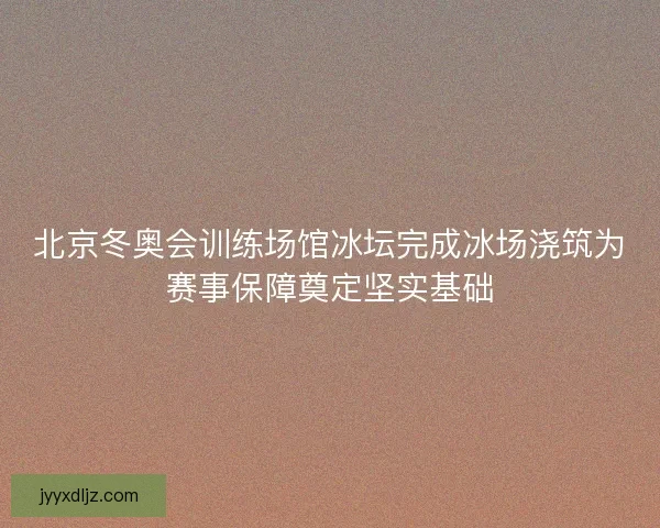 北京冬奥会训练场馆冰坛完成冰场浇筑为赛事保障奠定坚实基础 北京冬奥会训练场馆冰坛完成冰场浇筑为赛事保障奠定坚实基础