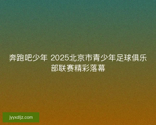 奔跑吧少年 2025北京市青少年足球俱乐部联赛精彩落幕 奔跑吧少年 2025北京市青少年足球俱乐部联赛精彩落幕